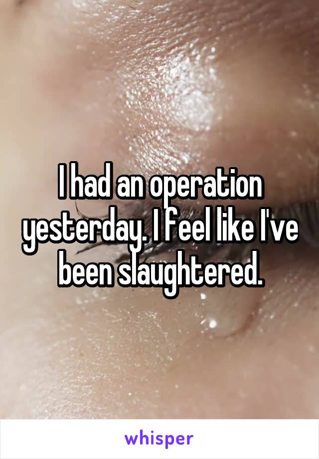 I had an operation yesterday. I feel like I've been slaughtered.