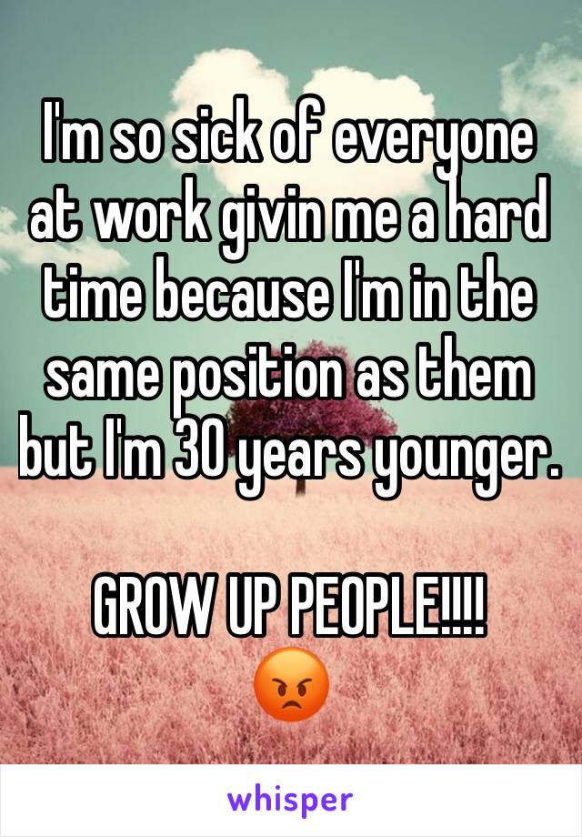 I'm so sick of everyone at work givin me a hard time because I'm in the same position as them but I'm 30 years younger.

GROW UP PEOPLE!!!!
😡