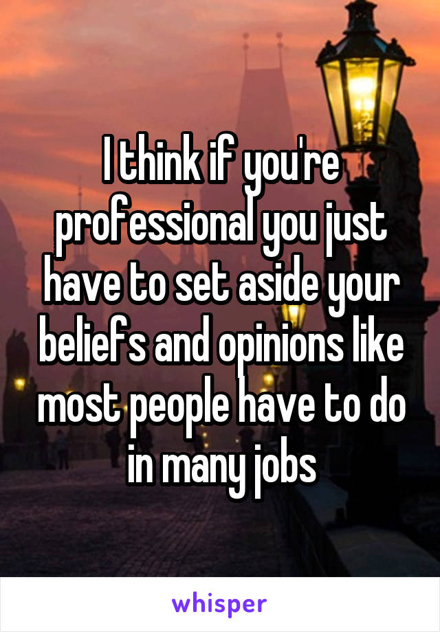 I think if you're professional you just have to set aside your beliefs and opinions like most people have to do in many jobs