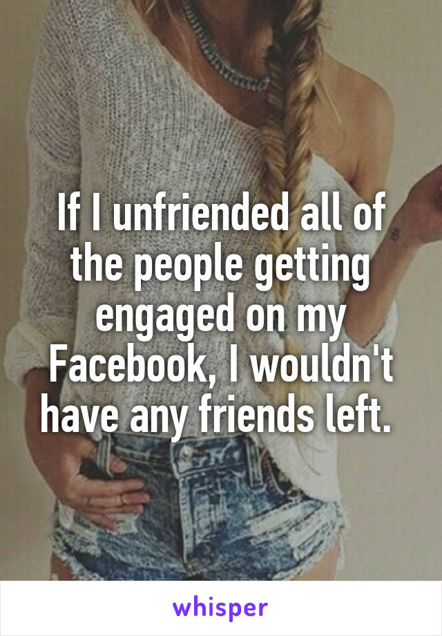 If I unfriended all of the people getting engaged on my Facebook, I wouldn't have any friends left. 