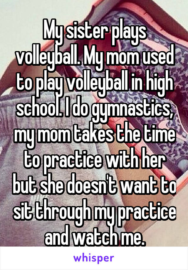 My sister plays volleyball. My mom used to play volleyball in high school. I do gymnastics, my mom takes the time to practice with her but she doesn't want to sit through my practice and watch me.