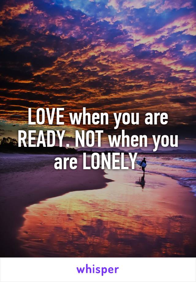 LOVE when you are READY. NOT when you are LONELY 