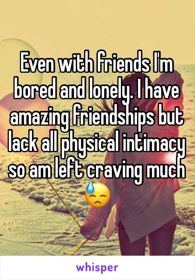 Even with friends I'm bored and lonely. I have amazing friendships but lack all physical intimacy so am left craving much 😓