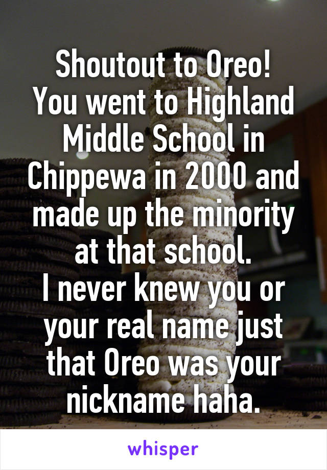 Shoutout to Oreo!
You went to Highland Middle School in Chippewa in 2000 and made up the minority at that school.
I never knew you or your real name just that Oreo was your nickname haha.