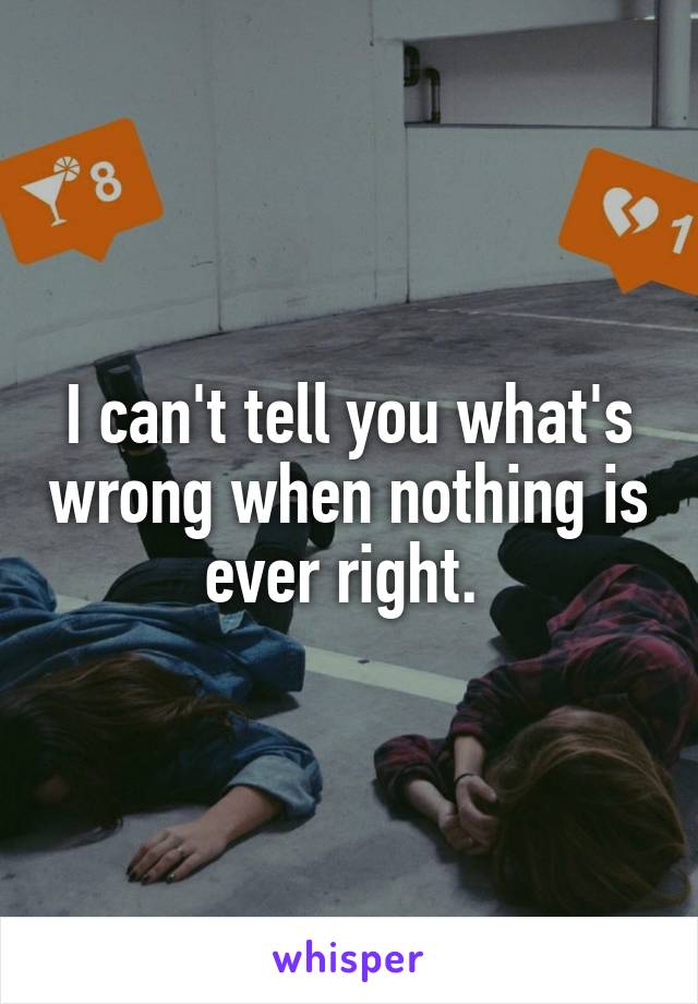 I can't tell you what's wrong when nothing is ever right. 