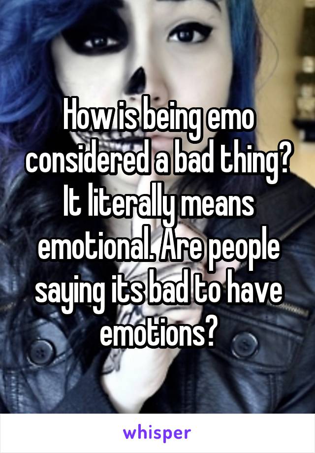 How is being emo considered a bad thing? It literally means emotional. Are people saying its bad to have emotions?