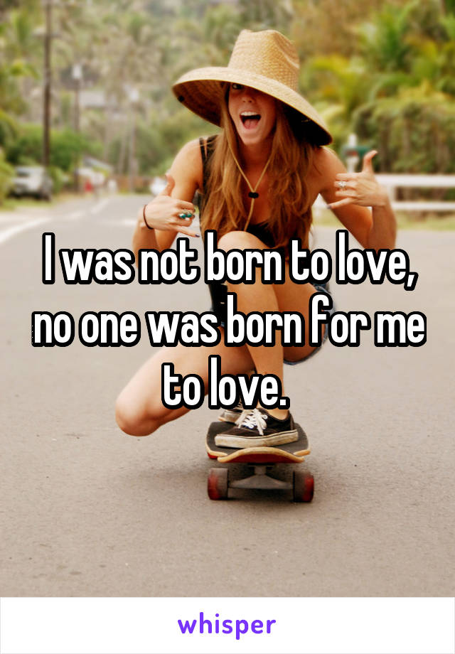 I was not born to love, no one was born for me to love. 