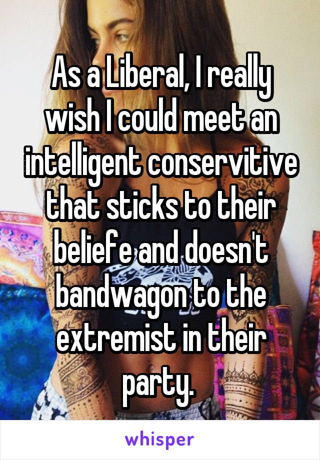 As a Liberal, I really wish I could meet an intelligent conservitive that sticks to their beliefe and doesn't bandwagon to the extremist in their party. 