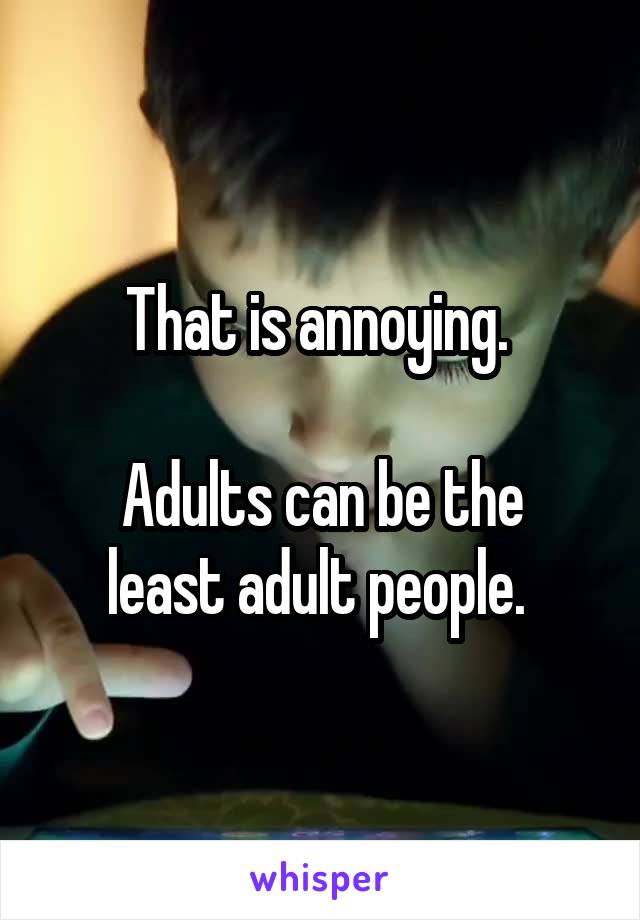 That is annoying. 

Adults can be the least adult people. 