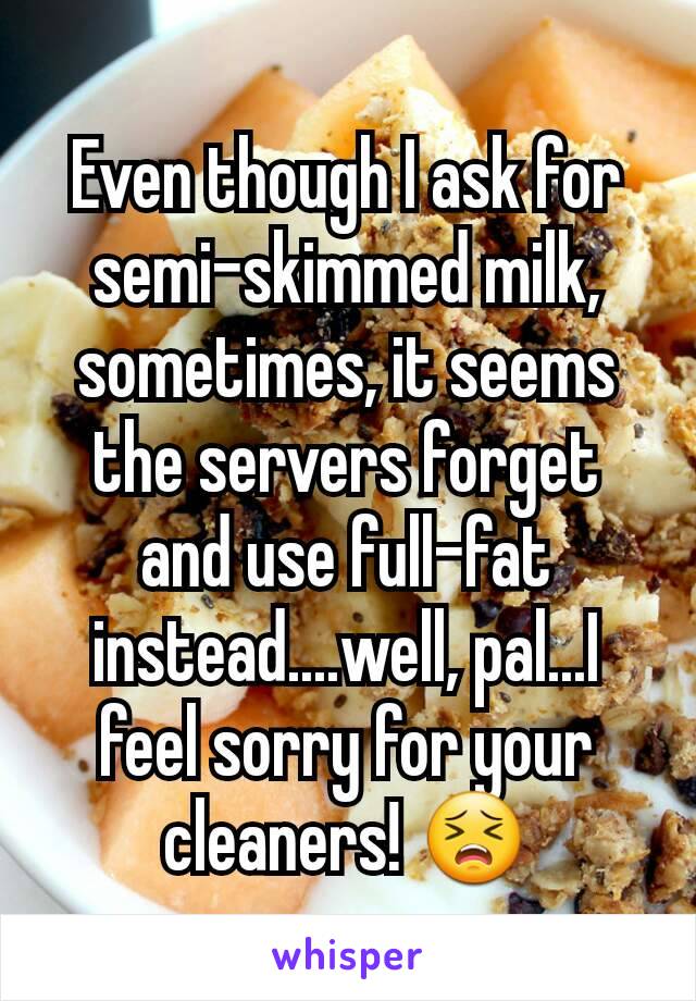 Even though I ask for semi-skimmed milk, sometimes, it seems the servers forget and use full-fat instead....well, pal...I feel sorry for your cleaners! 😣