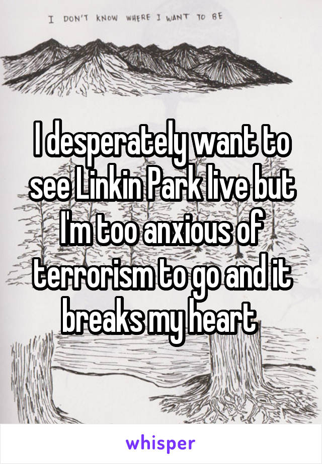 I desperately want to see Linkin Park live but I'm too anxious of terrorism to go and it breaks my heart 