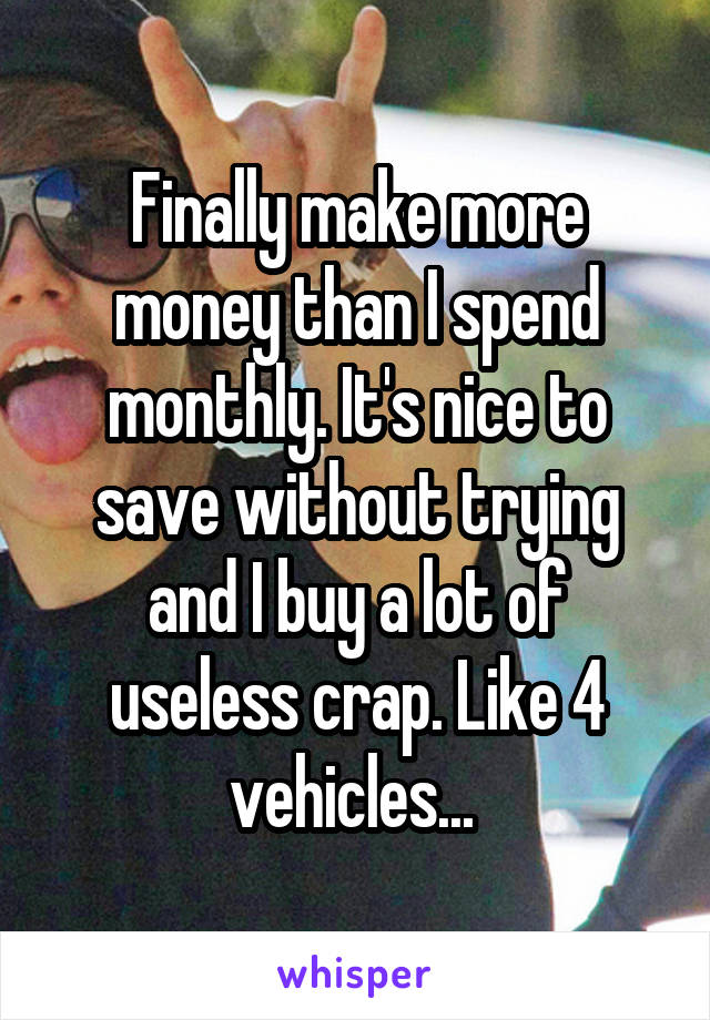 Finally make more money than I spend monthly. It's nice to save without trying and I buy a lot of useless crap. Like 4 vehicles... 