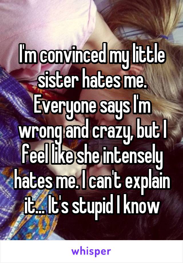 I'm convinced my little sister hates me. Everyone says I'm wrong and crazy, but I feel like she intensely hates me. I can't explain it... It's stupid I know