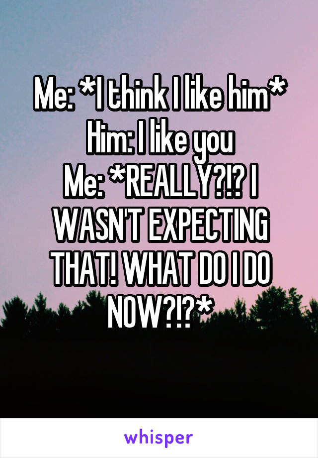 Me: *I think I like him*
Him: I like you
Me: *REALLY?!? I WASN'T EXPECTING THAT! WHAT DO I DO NOW?!?*
