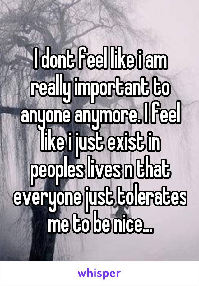 I dont feel like i am really important to anyone anymore. I feel like i just exist in peoples lives n that everyone just tolerates me to be nice...