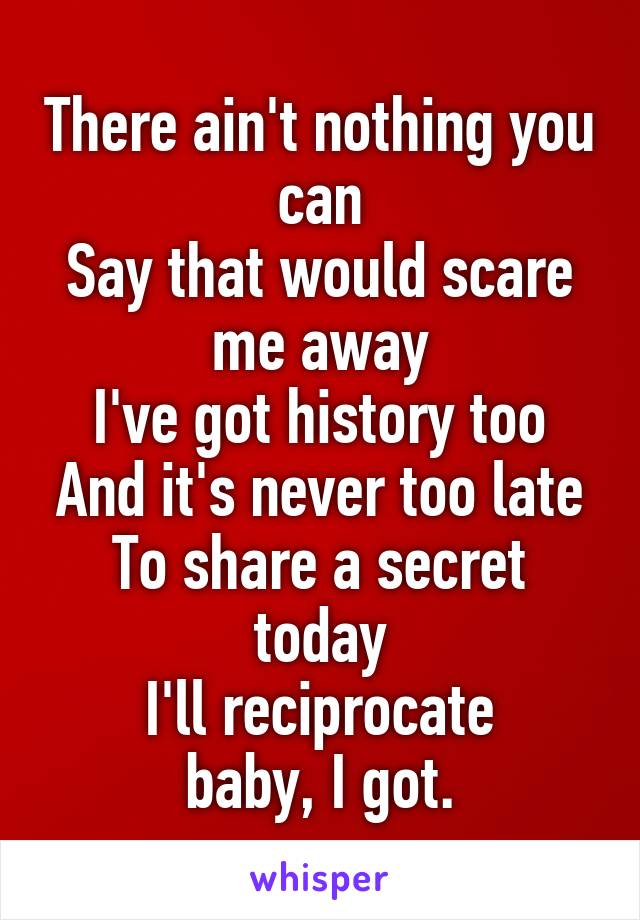 There ain't nothing you can
Say that would scare me away
I've got history too
And it's never too late
To share a secret today
I'll reciprocate
baby, I got.