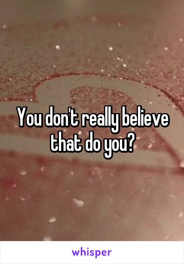 You don't really believe that do you?