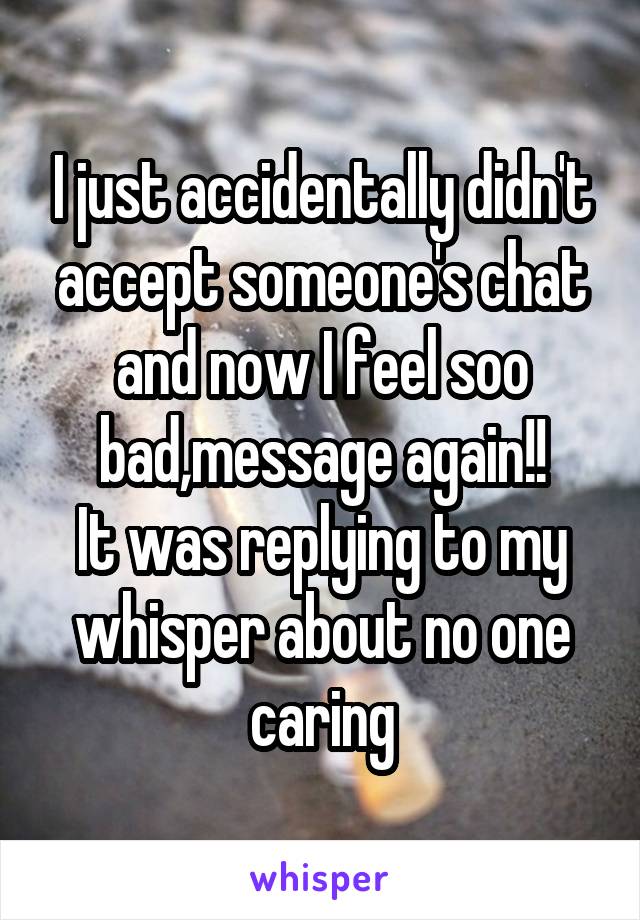 I just accidentally didn't accept someone's chat and now I feel soo bad,message again!!
It was replying to my whisper about no one caring