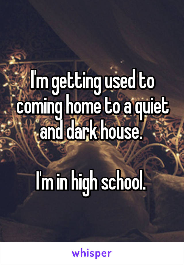 I'm getting used to coming home to a quiet and dark house. 

I'm in high school. 