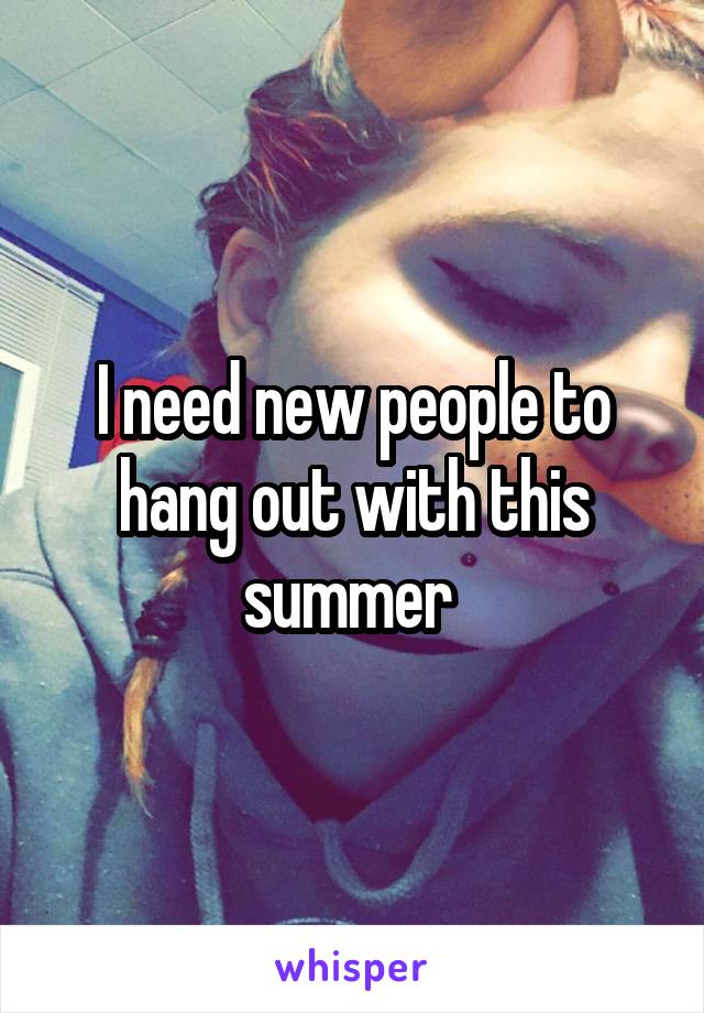 I need new people to hang out with this summer 