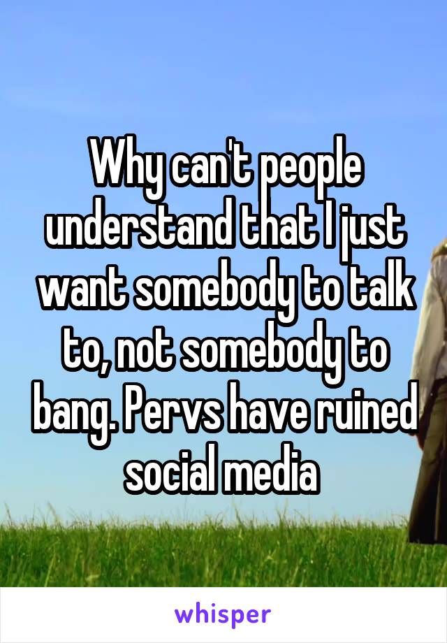 Why can't people understand that I just want somebody to talk to, not somebody to bang. Pervs have ruined social media 