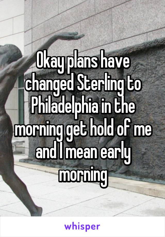 Okay plans have changed Sterling to Philadelphia in the morning get hold of me and I mean early morning