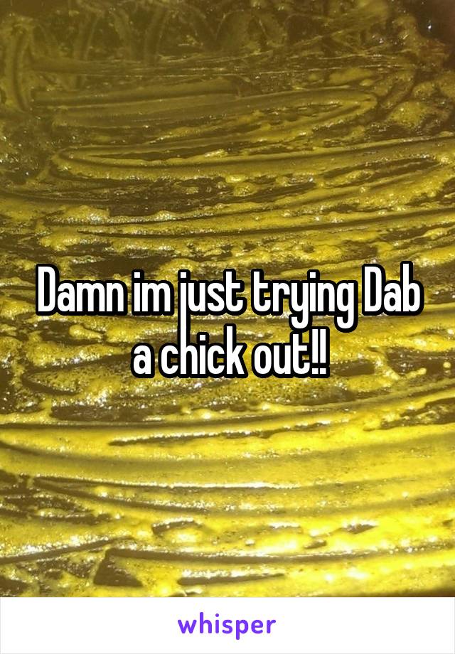 Damn im just trying Dab a chick out!!