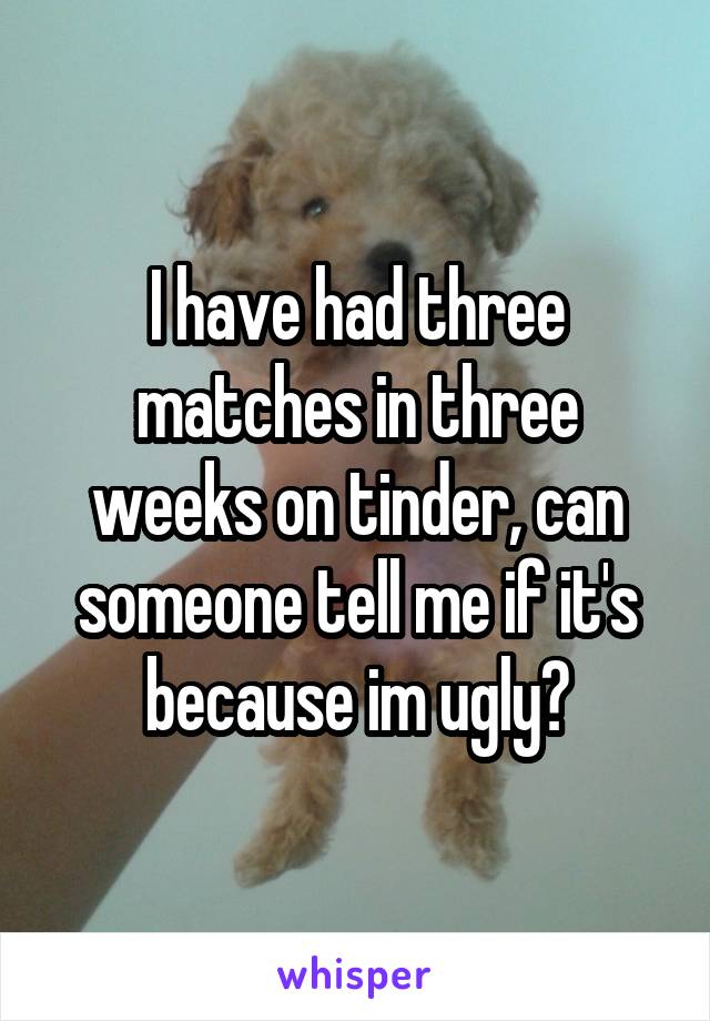 I have had three matches in three weeks on tinder, can someone tell me if it's because im ugly?