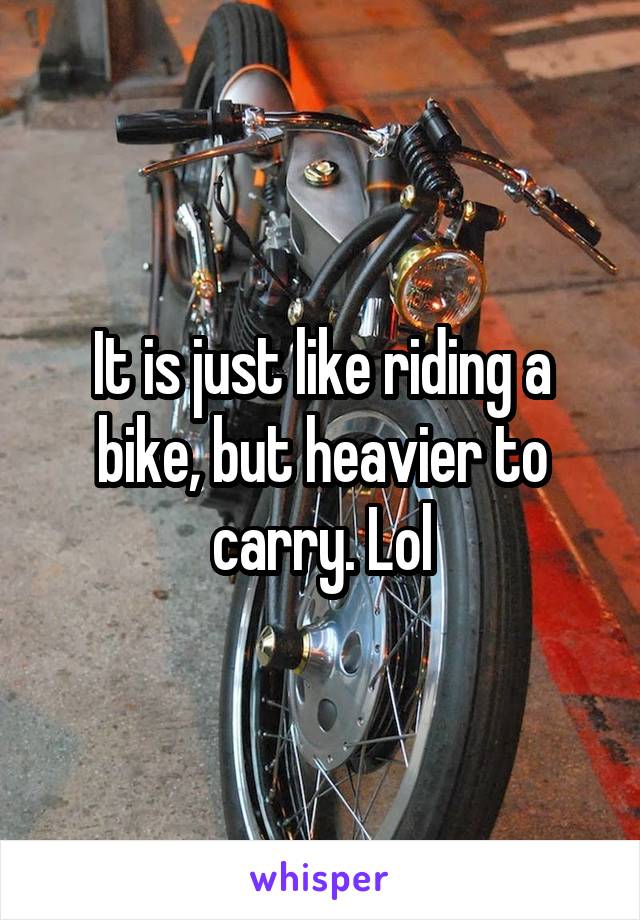 It is just like riding a bike, but heavier to carry. Lol