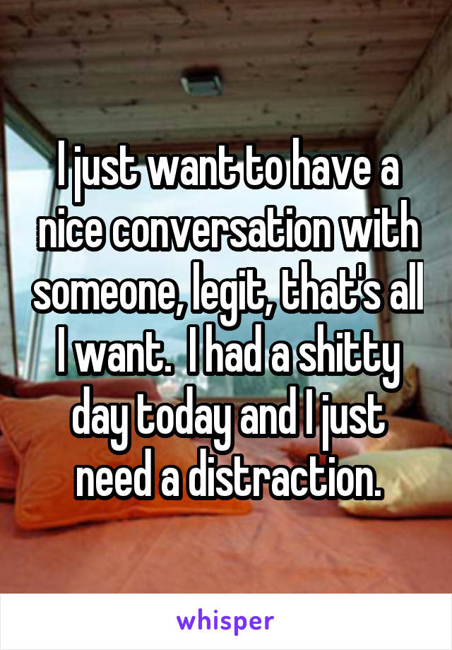 I just want to have a nice conversation with someone, legit, that's all I want.  I had a shitty day today and I just need a distraction.