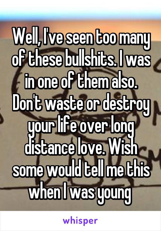 Well, I've seen too many of these bullshits. I was in one of them also. Don't waste or destroy your life over long distance love. Wish some would tell me this when I was young 