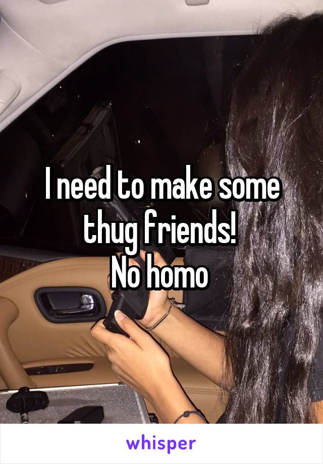 I need to make some thug friends! 
No homo 