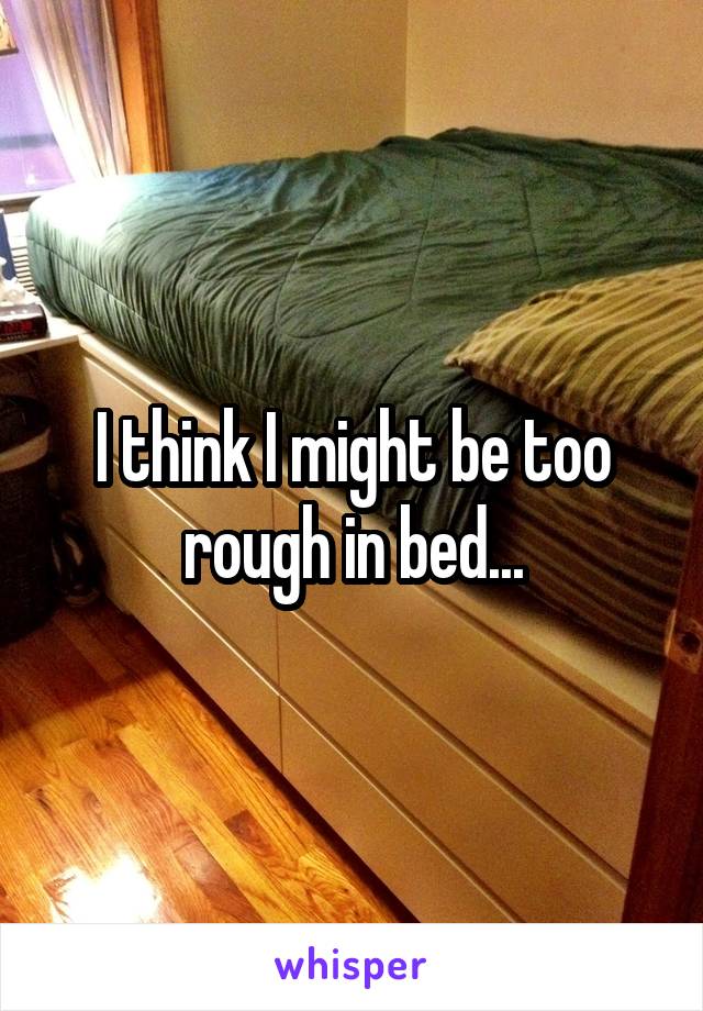 I think I might be too rough in bed...