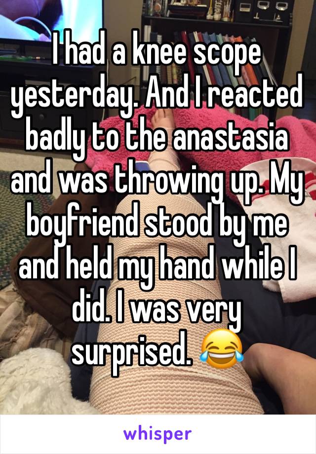 I had a knee scope yesterday. And I reacted badly to the anastasia and was throwing up. My boyfriend stood by me and held my hand while I did. I was very surprised. 😂