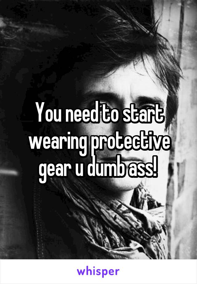 You need to start wearing protective gear u dumb ass! 