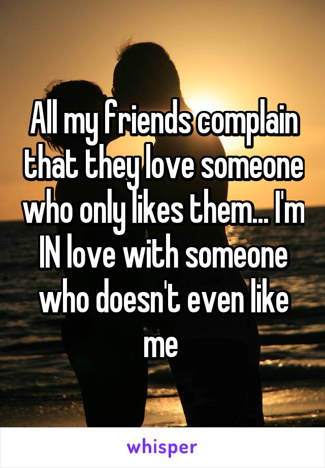 All my friends complain that they love someone who only likes them... I'm IN love with someone who doesn't even like me 