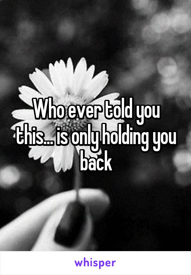 Who ever told you this... is only holding you back