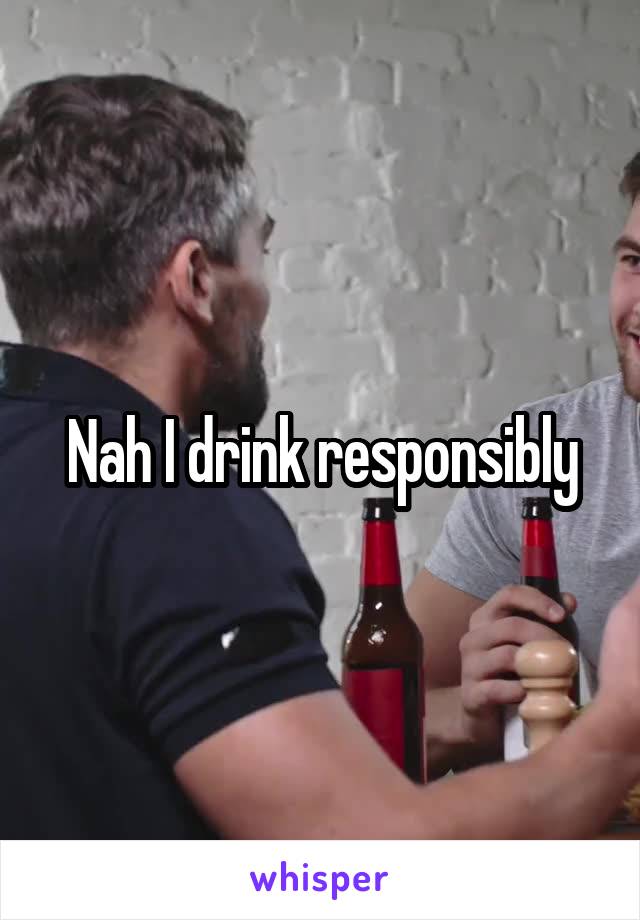 Nah I drink responsibly