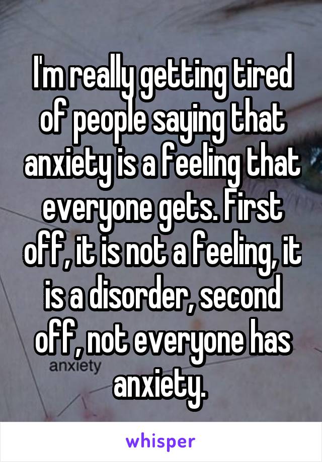 I'm really getting tired of people saying that anxiety is a feeling that everyone gets. First off, it is not a feeling, it is a disorder, second off, not everyone has anxiety. 