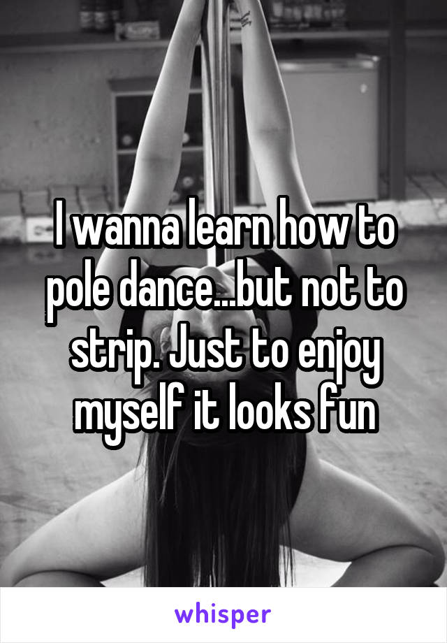 I wanna learn how to pole dance...but not to strip. Just to enjoy myself it looks fun