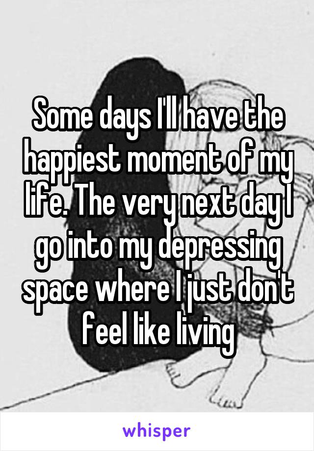 Some days I'll have the happiest moment of my life. The very next day I go into my depressing space where I just don't feel like living