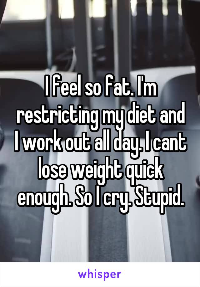 I feel so fat. I'm restricting my diet and I work out all day. I cant lose weight quick enough. So I cry. Stupid.