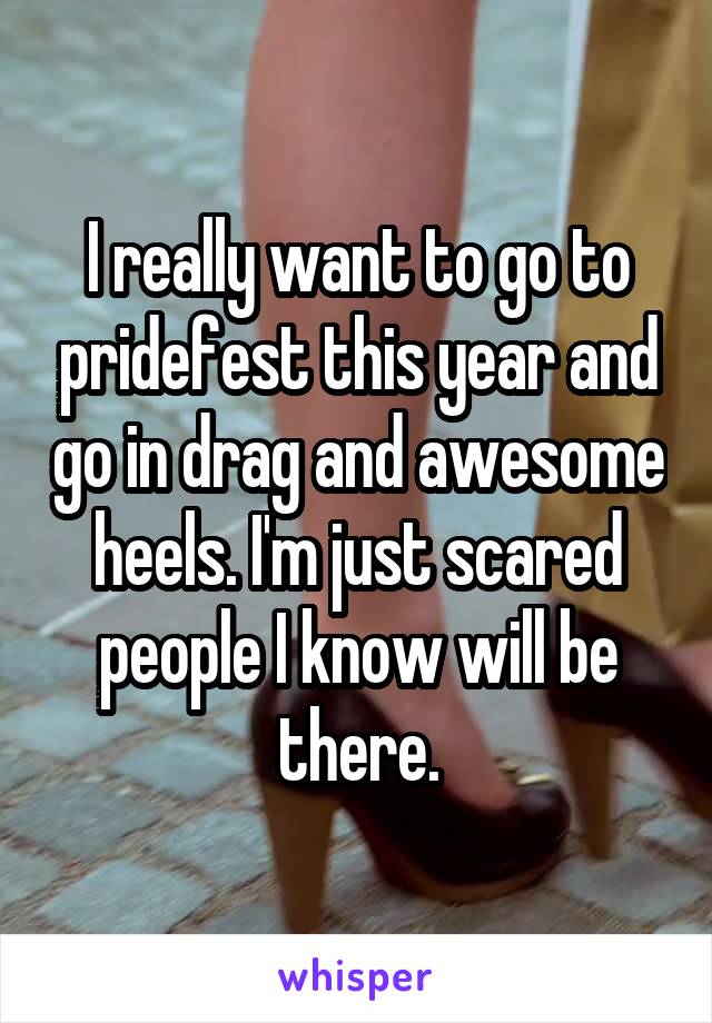 I really want to go to pridefest this year and go in drag and awesome heels. I'm just scared people I know will be there.