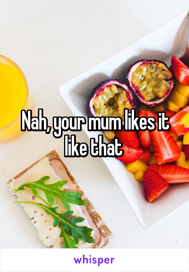 Nah, your mum likes it like that 