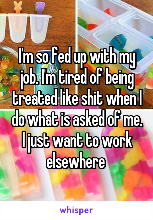 I'm so fed up with my job. I'm tired of being treated like shit when I do what is asked of me. I just want to work elsewhere 