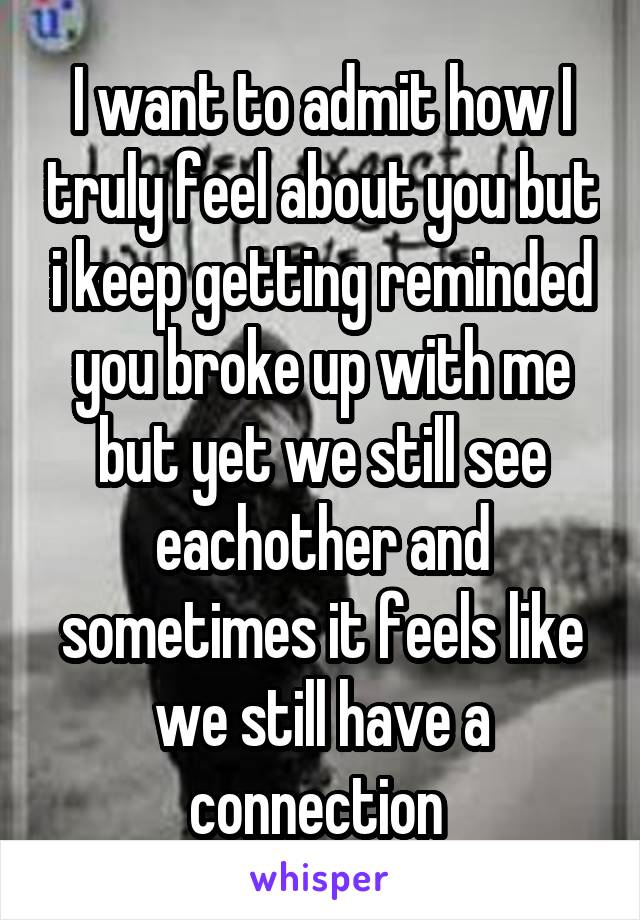 I want to admit how I truly feel about you but i keep getting reminded you broke up with me but yet we still see eachother and sometimes it feels like we still have a connection 