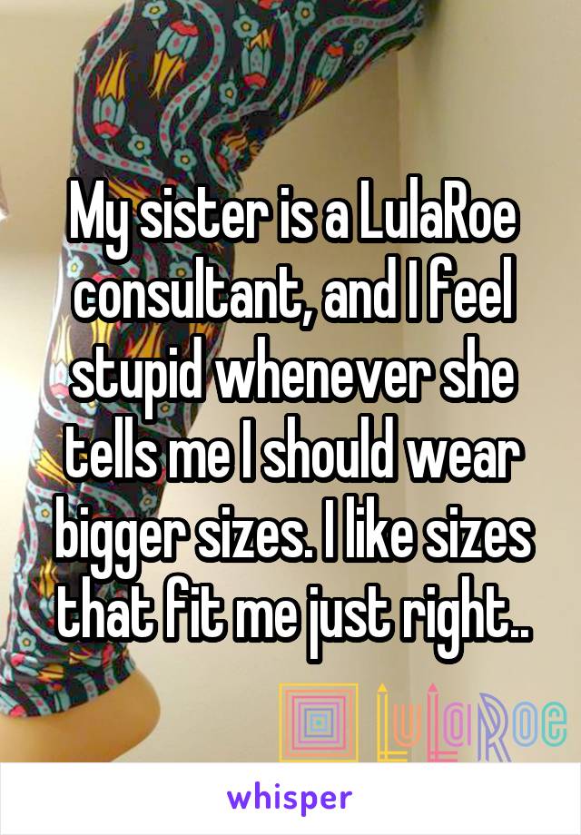 My sister is a LulaRoe consultant, and I feel stupid whenever she tells me I should wear bigger sizes. I like sizes that fit me just right..