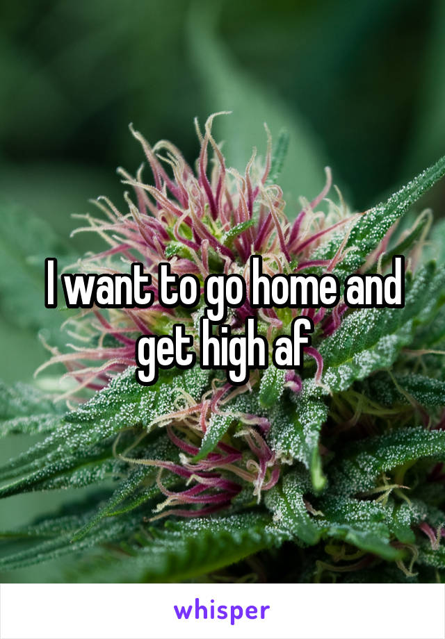 I want to go home and get high af