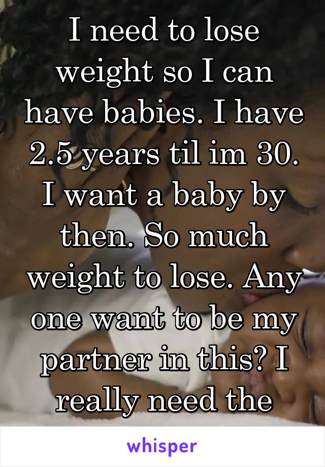  I need to lose weight so I can have babies. I have 2.5 years til im 30. I want a baby by then. So much weight to lose. Any one want to be my partner in this? I really need the help. 