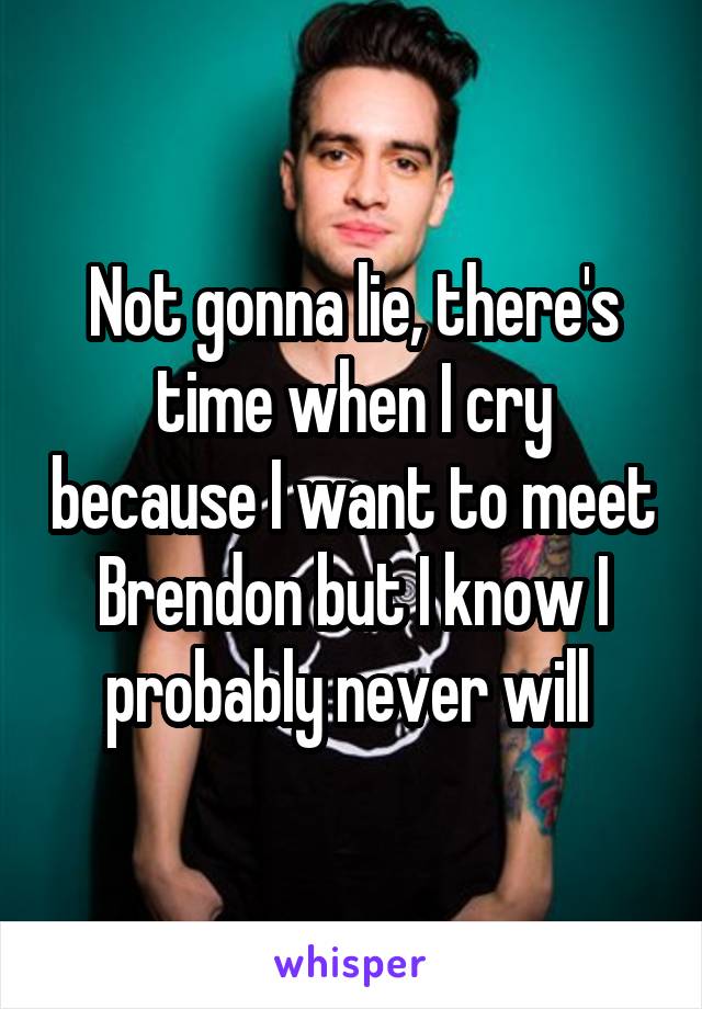 Not gonna lie, there's time when I cry because I want to meet Brendon but I know I probably never will 